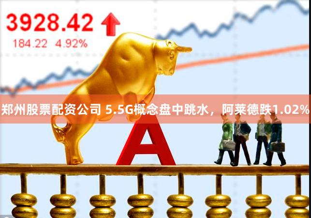 郑州股票配资公司 5.5G概念盘中跳水，阿莱德跌1.02%