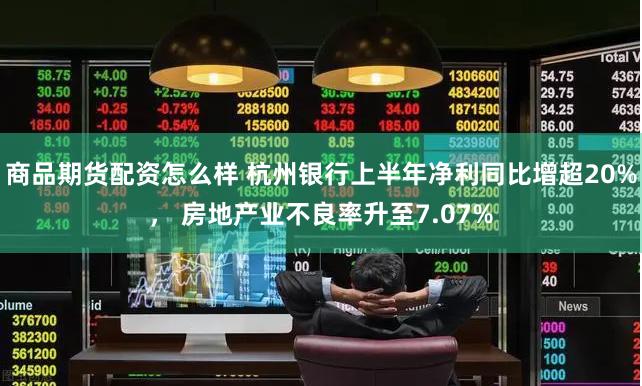 商品期货配资怎么样 杭州银行上半年净利同比增超20%， 房地产业不良率升至7.07%