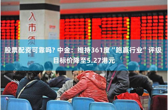 股票配资可靠吗? 中金：维持361度“跑赢行业”评级 目标价降至5.27港元