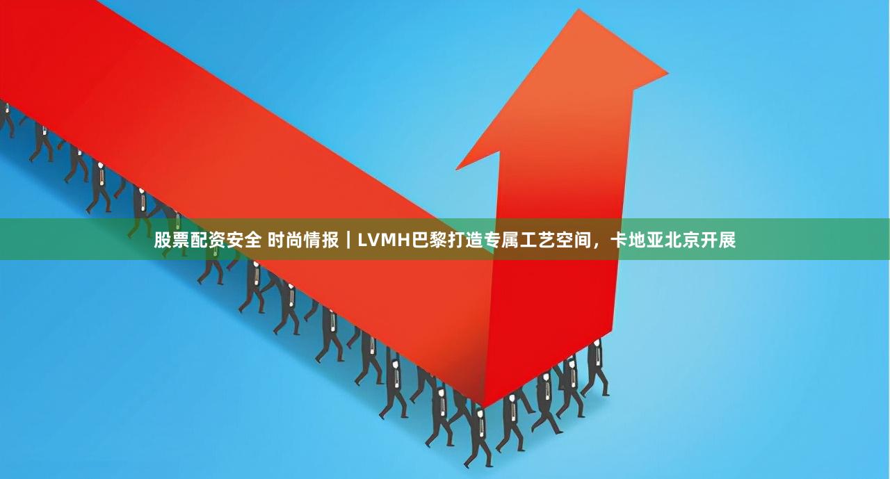 股票配资安全 时尚情报｜LVMH巴黎打造专属工艺空间，卡地亚北京开展