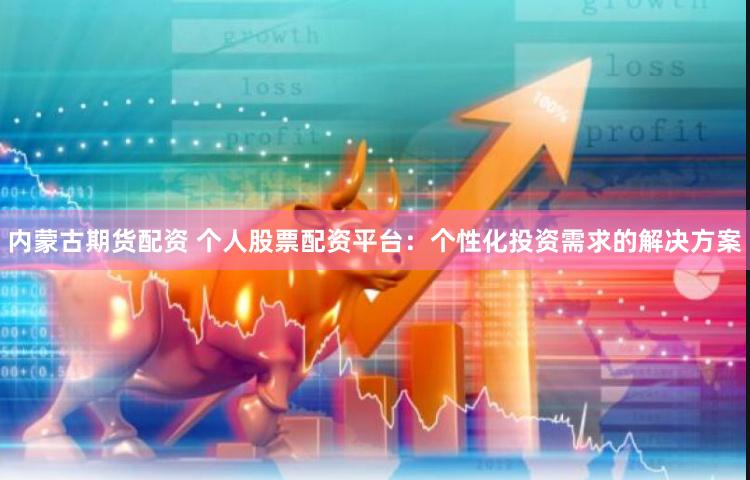内蒙古期货配资 个人股票配资平台：个性化投资需求的解决方案