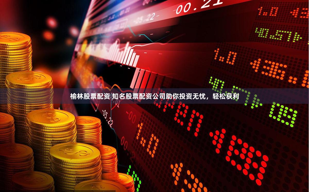 榆林股票配资 知名股票配资公司助你投资无忧，轻松获利