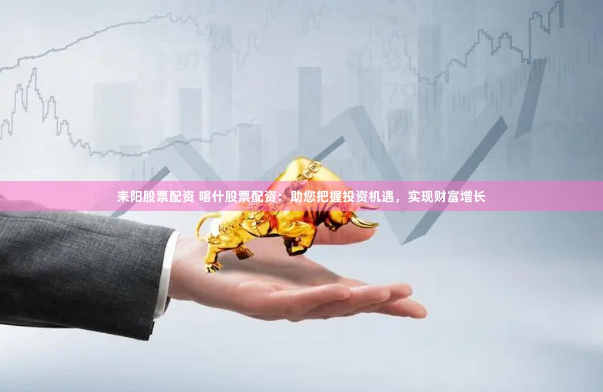 耒阳股票配资 喀什股票配资：助您把握投资机遇，实现财富增长