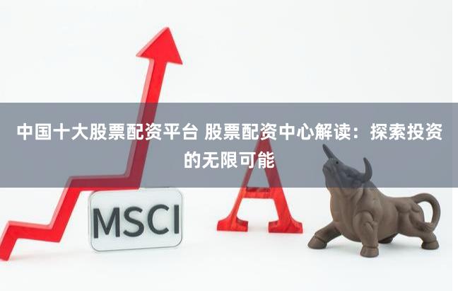 中国十大股票配资平台 股票配资中心解读：探索投资的无限可能