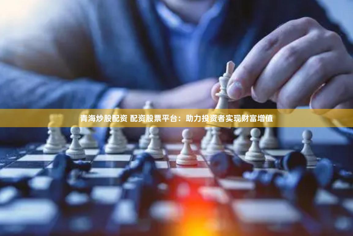 青海炒股配资 配资股票平台：助力投资者实现财富增值